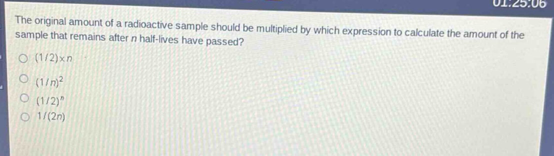 the original amount of a radioactive sample should be multiplied by which expression to calculate the amount of the sample that remains after n half - lives have passed?\n(1/2)×n\n(1/n)^2\n(1/2)^n\n1/(2n)