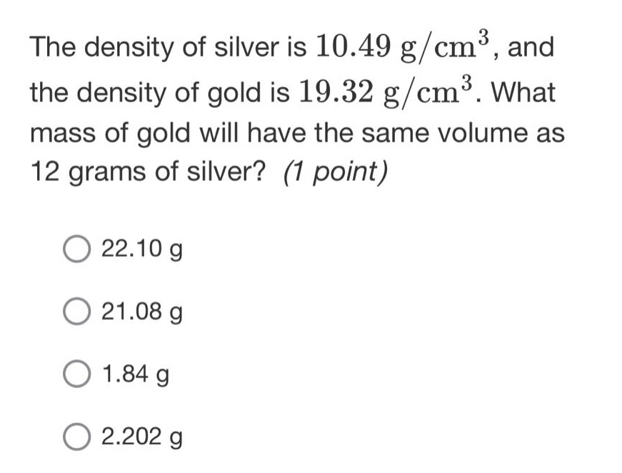 the density of silver is 10.49 g/cm³, and the density of gold is 19.32 g/cm³. what mass of gold will have the same volume as 12 grams of silver? (1 point)\n\n22.10 g\n\n21.08 g\n\n1.84 g\n\n2.202 g