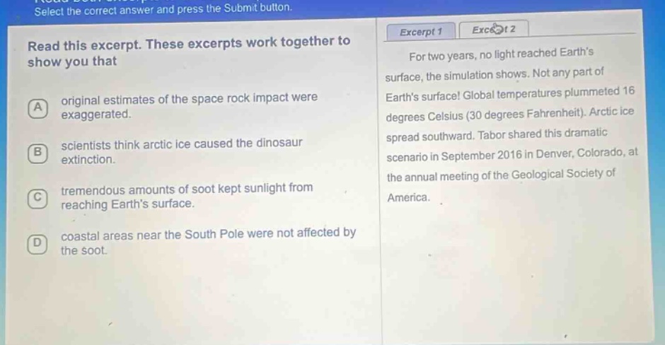 select the correct answer and press the submit button. read this excerpt. these excerpts work together to show you that a original estimates of the space rock impact were exaggerated. b scientists think arctic ice caused the dinosaur extinction. c tremendous amounts of soot kept sunlight from reaching earths surface. d coastal areas near the south pole were not affected by the soot. excerpt 1 for two years, no light reached earths surface, the simulation shows. not any part of earths surface! global temperatures plummeted 16 degrees celsius (30 degrees fahrenheit). arctic ice spread southward. tabor shared this dramatic scenario in september 2016 in denver, colorado, at the annual meeting of the geological society of america.