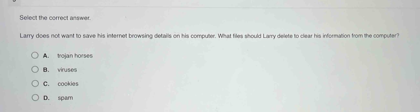 select the correct answer. larry does not want to save his internet browsing details on his computer. what files should larry delete to clear his information from the computer? a. trojan horses b. viruses c. cookies d. spam