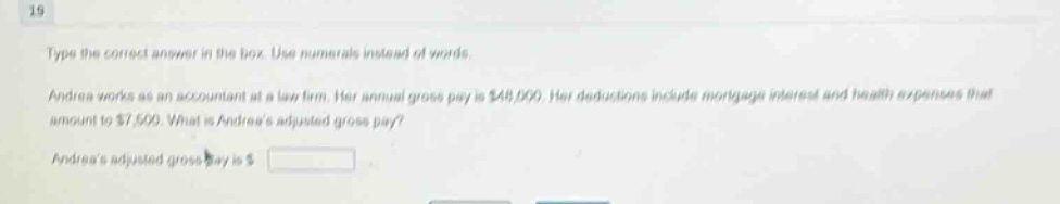 19\ntype the correct answer in the box. use numerals instead of words.\nandrea works as an accountant at a law firm. her annual gross pay is $48,000. her deductions include mortgage interest and health expenses that amount to $7,500. what is andreas adjusted gross pay?\nandreas adjusted gross pay is $ \n