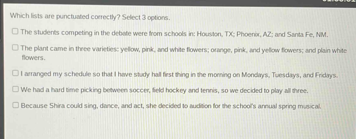 which lists are punctuated correctly? select 3 options.\nthe students competing in the debate were from schools in: houston, tx; phoenix, az; and santa fe, nm.\nthe plant came in three varieties: yellow, pink, and white flowers; orange, pink, and yellow flowers; and plain white flowers.\ni arranged my schedule so that i have study hall first thing in the morning on mondays, tuesdays, and fridays.\nwe had a hard time picking between soccer, field hockey and tennis, so we decided to play all three.\nbecause shira could sing, dance, and act, she decided to audition for the schools annual spring musical.