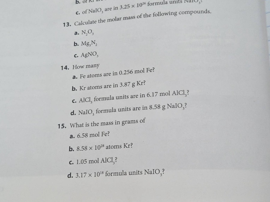 13. calculate the molar mass of the following compounds.\na. n₂o₃\nb. mg₃n₂\nc. agno₃\n14. how many\na. fe atoms are in 0.256 mol fe?\nb. kr atoms are in 3.87 g kr?\nc. alcl₃ formula units are in 6.17 mol alcl₃?\nd. naio₃ formula units are in 8.58 g naio₃?\n15. what is the mass in grams of\na. 6.58 mol fe?\nb. 8.58×10²⁸ atoms kr?\nc. 1.05 mol alcl₃?\nd. 3.17×10¹⁸ formula units naio₃?