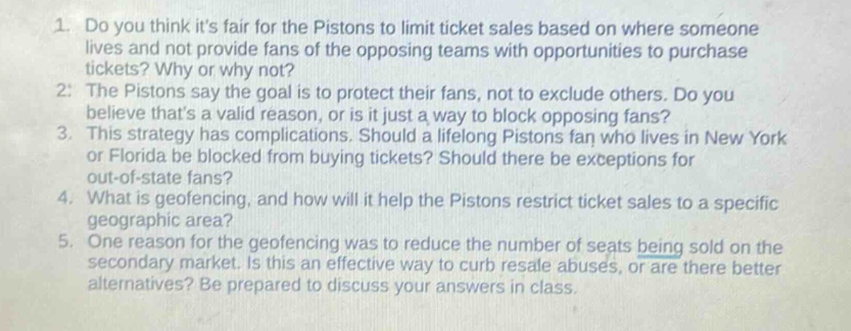1. do you think its fair for the pistons to limit ticket sales based on where someone lives and not provide fans of the opposing teams with opportunities to purchase tickets? why or why not? 2. the pistons say the goal is to protect their fans, not to exclude others. do you believe thats a valid reason, or is it just a way to block opposing fans? 3. this strategy has complications. should a lifelong pistons fan who lives in new york or florida be blocked from buying tickets? should there be exceptions for out - of - state fans? 4. what is geofencing, and how will it help the pistons restrict ticket sales to a specific geographic area? 5. one reason for the geofencing was to reduce the number of seats being sold on the secondary market. is this an effective way to curb resale abuses, or are there better alternatives? be prepared to discuss your answers in class.