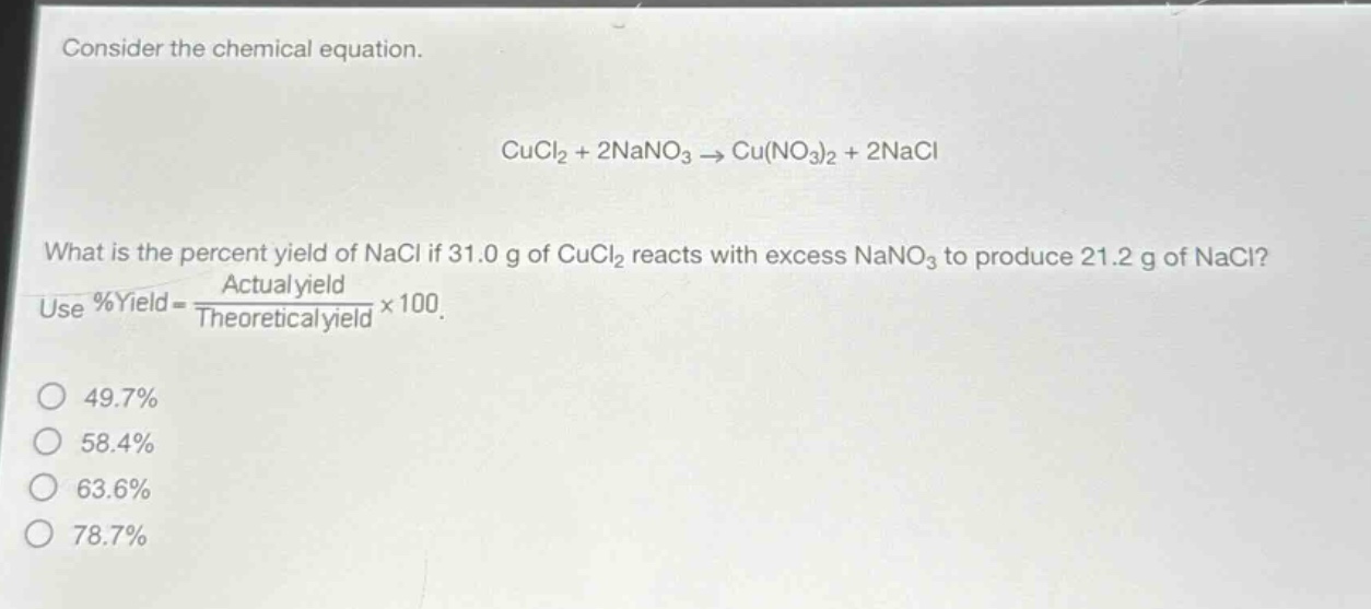 consider the chemical equation.\n\ncucl₂ + 2nano₃ → cu(no₃)₂ + 2nacl\n\nwhat is the percent yield of nacl if 31.0 g of cucl₂ reacts with excess nano₃ to produce 21.2 g of nacl?\nuse %yield = \\frac{actual yield}{theoretical yield}×100.\n\n49.7%\n58.4%\n63.6%\n78.7%