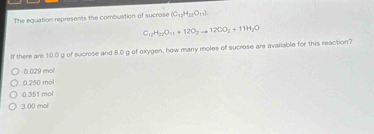 the equation represents the combustion of sucrose (c₁₂h₂₂o₁₁). c₁₂h₂₂o₁₁ + 12o₂ → 12co₂ + 11h₂o. if there are 10.0 g of sucrose and 8.0 g of oxygen, how many moles of sucrose are available for this reaction? 0.029 mol 0.250 mol 0.351 mol 3.00 mol