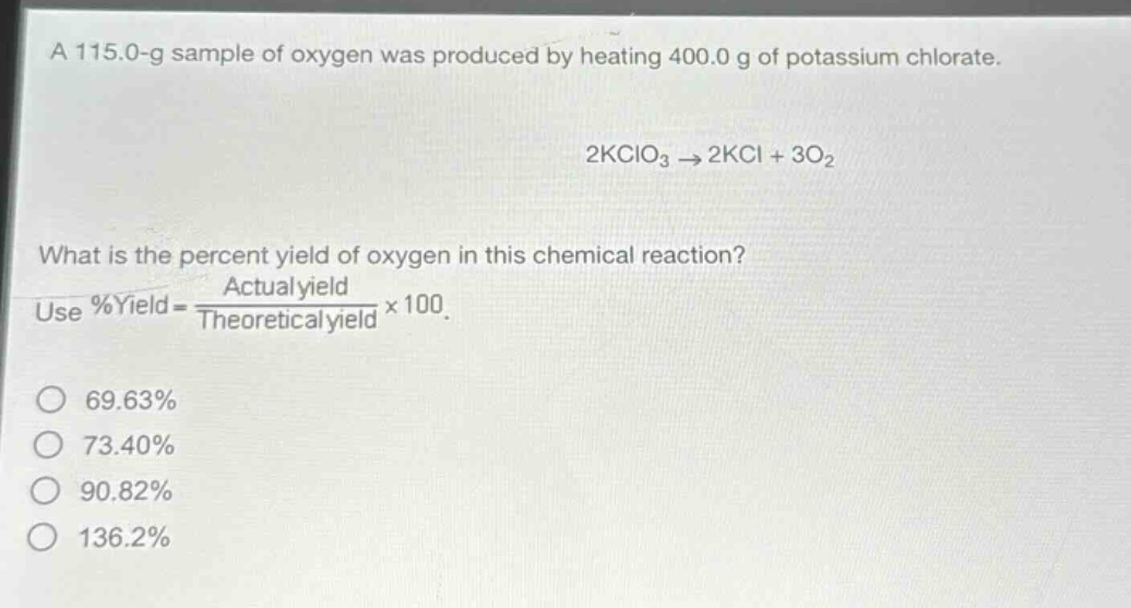 a 115.0 - g sample of oxygen was produced by heating 400.0 g of potassium chlorate.\n2kclo₃ → 2kcl + 3o₂\nwhat is the percent yield of oxygen in this chemical reaction?\nuse %yield = \\frac{actual yield}{theoretical yield}×100.\n69.63%\n73.40%\n90.82%\n136.2%
