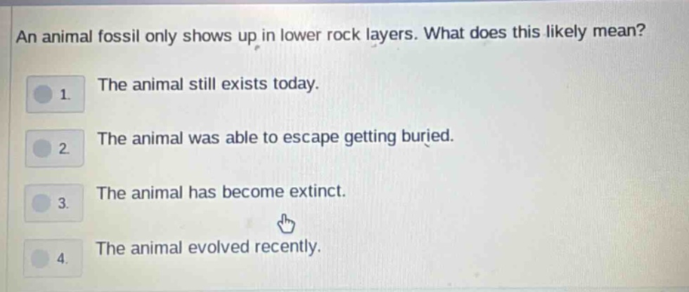 an animal fossil only shows up in lower rock layers. what does this likely mean? 1. the animal still exists today. 2. the animal was able to escape getting buried. 3. the animal has become extinct. 4. the animal evolved recently.