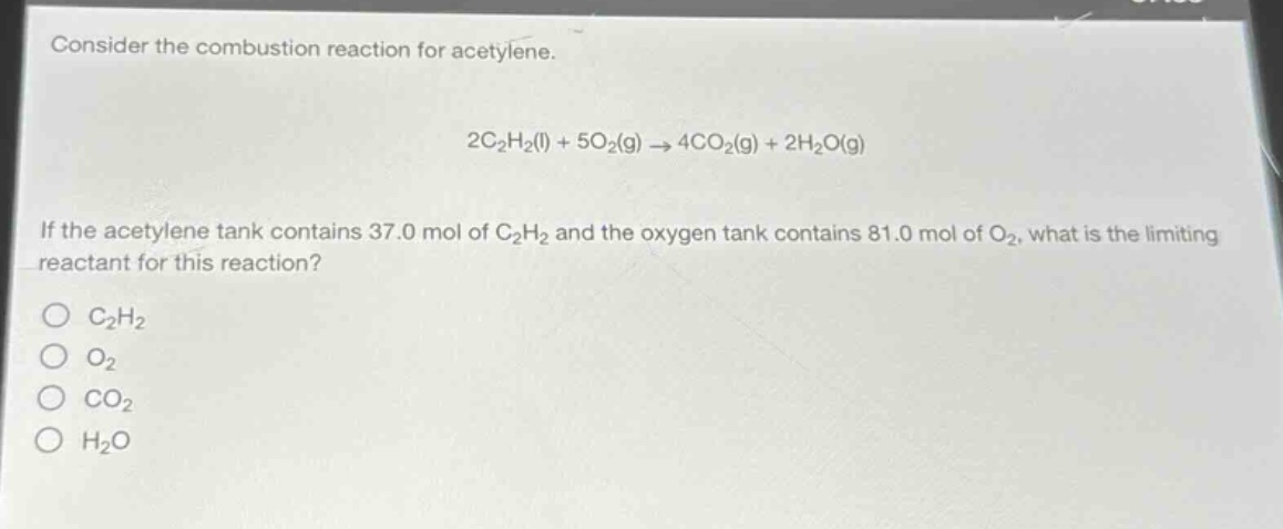 consider the combustion reaction for acetylene.\n\n2c₂h₂(l) + 5o₂(g) → 4co₂(g) + 2h₂o(g)\n\nif the acetylene tank contains 37.0 mol of c₂h₂ and the oxygen tank contains 81.0 mol of o₂, what is the limiting reactant for this reaction?\n\no c₂h₂\no o₂\no co₂\no h₂o
