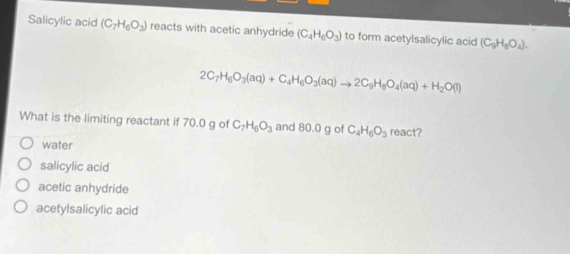 salicylic acid ($c_7h_6o_3$) reacts with acetic anhydride ($c_4h_6o_3$) to form acetylsalicylic acid ($c_9h_8o_4$).\n\n$2c_7h_6o_3(aq)+c_4h_6o_3(aq)\rightarrow2c_9h_8o_4(aq)+h_2o(l)$\n\nwhat is the limiting reactant if 70.0 g of $c_7h_6o_3$ and 80.0 g of $c_4h_6o_3$ react?\n\no water\no salicylic acid\no acetic anhydride\no acetylsalicylic acid