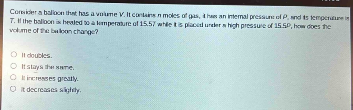 consider a balloon that has a volume v. it contains n moles of gas, it has an internal pressure of p, and its temperature is t. if the balloon is heated to a temperature of 15.5t while it is placed under a high pressure of 15.5p, how does the volume of the balloon change?\n\nit doubles.\nit stays the same.\nit increases greatly.\nit decreases slightly.