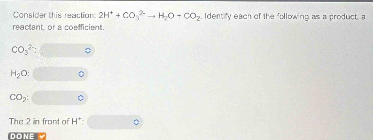 consider this reaction: 2h⁺ + co₃²⁻ → h₂o + co₂. identify each of the following as a product, a reactant, or a coefficient.\nco₃²⁻:\nh₂o:\nco₂:\nthe 2 in front of h⁺:\ndone