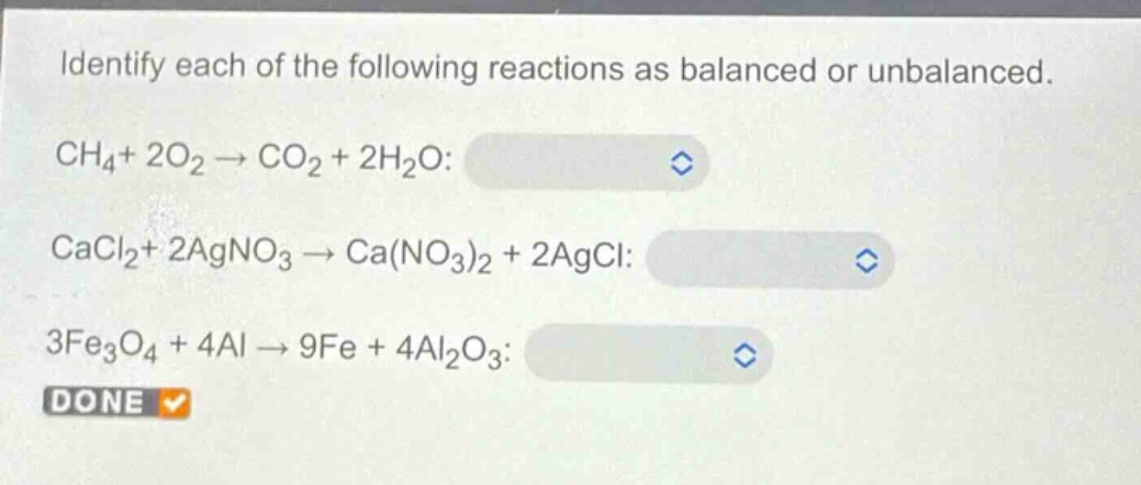 identify each of the following reactions as balanced or unbalanced.\nch₄ + 2o₂ → co₂ + 2h₂o:\ncacl₂ + 2agno₃ → ca(no₃)₂ + 2agcl:\n3fe₃o₄ + 4al → 9fe + 4al₂o₃:\ndone