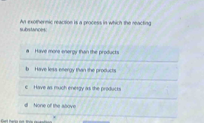 an exothermic reaction is a process in which the reacting substances:\na have more energy than the products\nb have less energy than the products\nc have as much energy as the products\nd none of the above