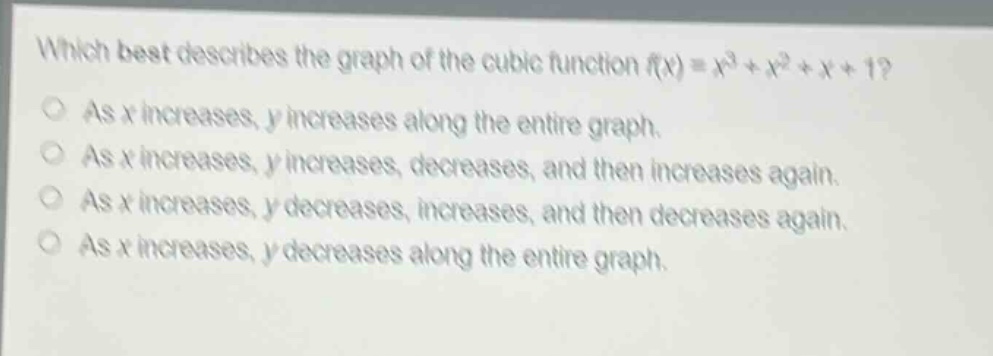 which best describes the graph of the cubic function (f(x)=x^{3}+x^{2}+x + 1)?\nas (x) increases, (y) increases along the entire graph.\nas (x) increases, (y) increases, decreases, and then increases again.\nas (x) increases, (y) decreases, increases, and then decreases again.\nas (x) increases, (y) decreases along the entire graph.