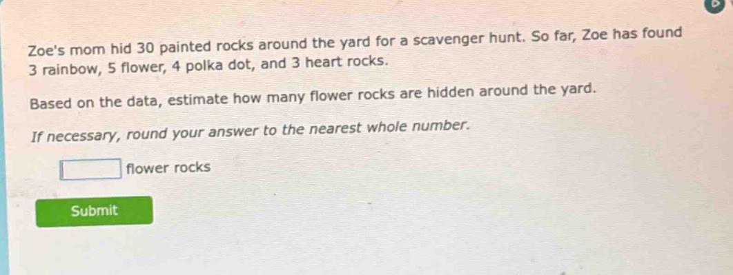 zoes mom hid 30 painted rocks around the yard for a scavenger hunt. so far, zoe has found 3 rainbow, 5 flower, 4 polka dot, and 3 heart rocks. based on the data, estimate how many flower rocks are hidden around the yard. if necessary, round your answer to the nearest whole number. flower rocks