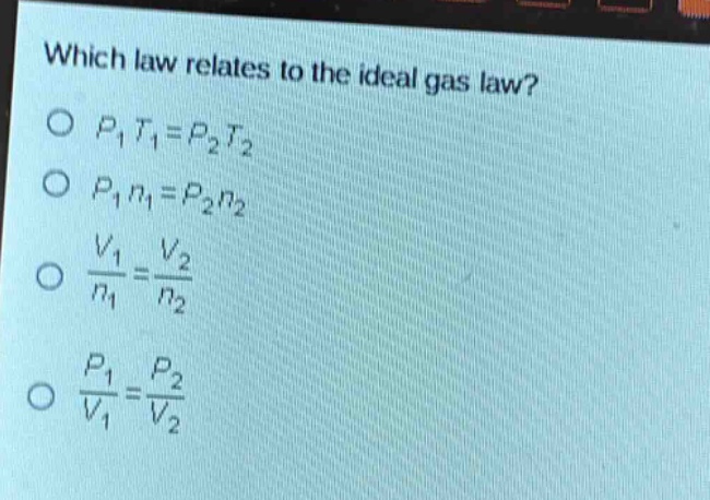 which law relates to the ideal gas law?\no $p_1t_1 = p_2t_2$\no $p_1n_1 = p_2n_2$\no $\\frac{v_1}{n_1}=\\frac{v_2}{n_2}$\no $\\frac{p_1}{v_1}=\\frac{p_2}{v_2}$