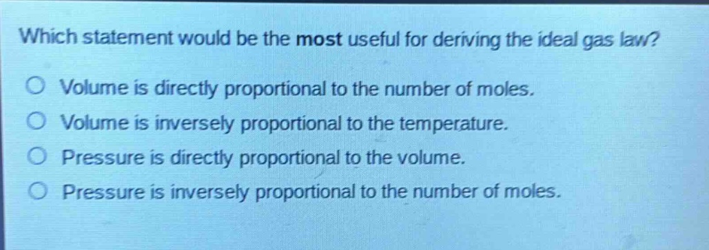 which statement would be the most useful for deriving the ideal gas law?\no volume is directly proportional to the number of moles.\no volume is inversely proportional to the temperature.\no pressure is directly proportional to the volume.\no pressure is inversely proportional to the number of moles.