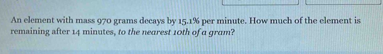 an element with mass 970 grams decays by 15.1% per minute. how much of the element is remaining after 14 minutes, to the nearest 10th of a gram?