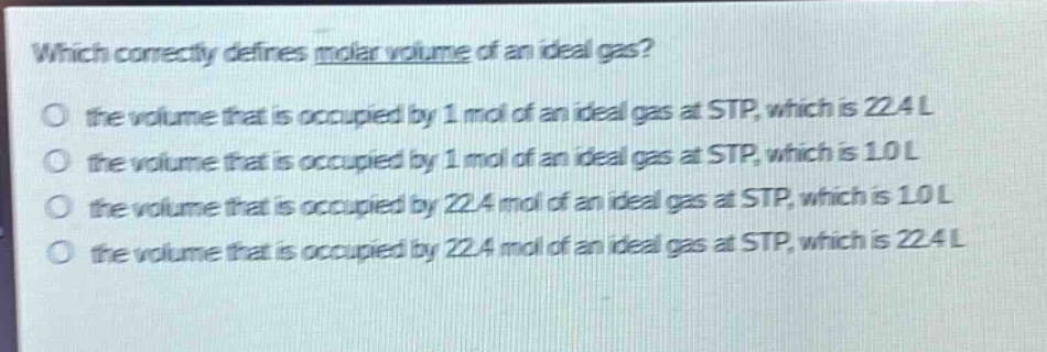 which correctly defines molar volume of an ideal gas?\no the volume that is occupied by 1 mol of an ideal gas at stp, which is 22.4 l\no the volume that is occupied by 1 mol of an ideal gas at stp, which is 1.0 l\no the volume that is occupied by 22.4 mol of an ideal gas at stp, which is 1.0 l\no the volume that is occupied by 22.4 mol of an ideal gas at stp, which is 22.4 l