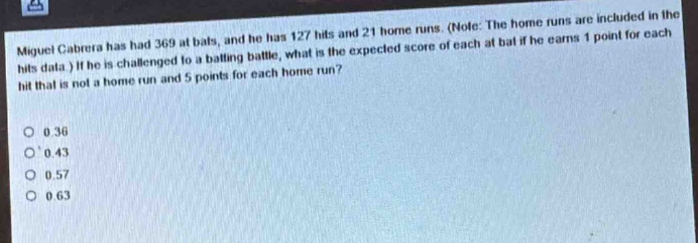 miguel cabrera has had 369 at bats, and he has 127 hits and 21 home runs. (note: the home runs are included in the hits data.) if he is challenged to a batting battle, what is the expected score of each at bat if he earns 1 point for each hit that is not a home run and 5 points for each home run?\n\n0.36\n0.43\n0.57\n0.63