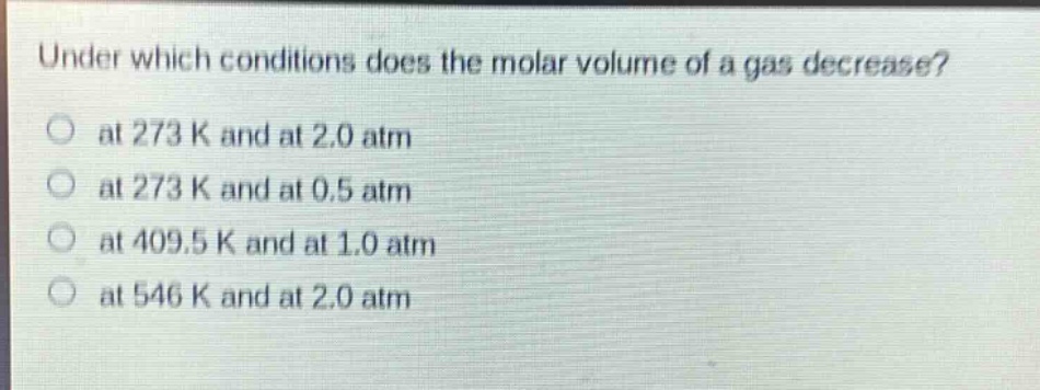 under which conditions does the molar volume of a gas decrease?\n at 273 k and at 2.0 atm\n at 273 k and at 0.5 atm\n at 409.5 k and at 1.0 atm\n at 546 k and at 2.0 atm
