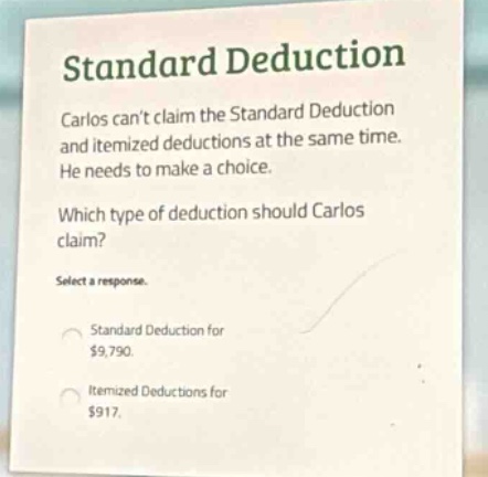 standard deduction\ncarlos cant claim the standard deduction and itemized deductions at the same time. he needs to make a choice.\nwhich type of deduction should carlos claim?\nselect a response.\nstandard deduction for $9,790.\nitemized deductions for $917.