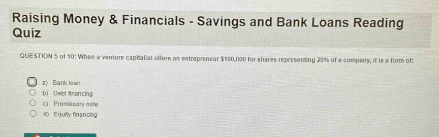 raising money & financials - savings and bank loans reading quiz\nquestion 5 of 10: when a venture capitalist offers an entrepreneur $100,000 for shares representing 20% of a company, it is a form of:\n a) bank loan\n b) debt financing\n c) promissory note\n d) equity financing