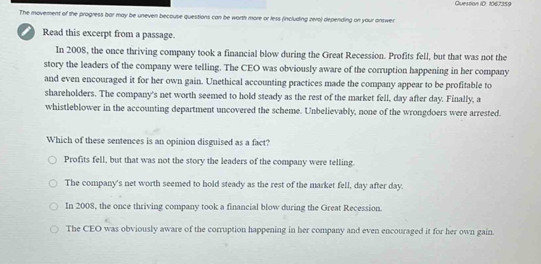 read this excerpt from a passage. in 2008, the once thriving company took a financial blow during the great recession. profits fell, but that was not the story the leaders of the company were telling. the ceo was obviously aware of the corruption happening in her company and even encouraged it for her own gain. unethical accounting practices made the company appear to be profitable to shareholders. the company’s net worth seemed to hold steady as the rest of the market fell, day after day. finally, a whistleblower in the accounting department uncovered the scheme. unbelievably, none of the wrongdoers were arrested. which of these sentences is an opinion disguised as a fact? profits fell, but that was not the story the leaders of the company were telling. the company’s net worth seemed to hold steady as the rest of the market fell, day after day. in 2008, the once thriving company took a financial blow during the great recession. the ceo was obviously aware of the corruption happening in her company and even encouraged it for her own gain.