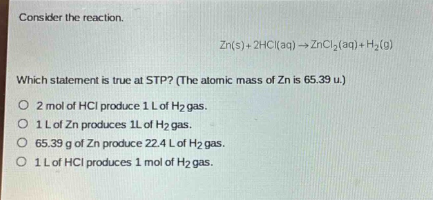 consider the reaction.\nzn(s)+2hcl(aq)→zncl₂(aq)+h₂(g)\nwhich statement is true at stp? (the atomic mass of zn is 65.39 u.)\no 2 mol of hcl produce 1 l of h₂ gas.\no 1 l of zn produces 1 l of h₂ gas.\no 65.39 g of zn produce 22.4 l of h₂ gas.\no 1 l of hcl produces 1 mol of h₂ gas.