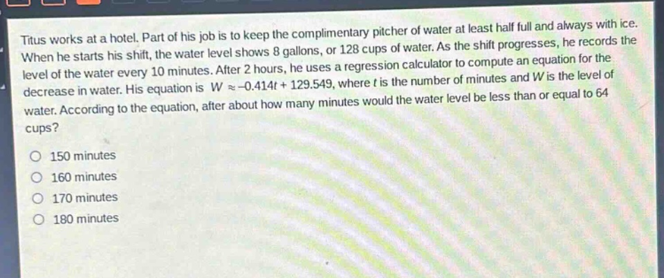 titus works at a hotel. part of his job is to keep the complimentary pitcher of water at least half full and always with ice. when he starts his shift, the water level shows 8 gallons, or 128 cups of water. as the shift progresses, he records the level of the water every 10 minutes. after 2 hours, he uses a regression calculator to compute an equation for the decrease in water. his equation is (wapprox - 0.414t + 129.549), where (t) is the number of minutes and (w) is the level of water. according to the equation, after about how many minutes would the water level be less than or equal to 64 cups?\n150 minutes\n160 minutes\n170 minutes\n180 minutes
