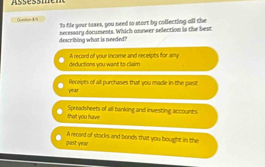 question 5/6\nto file your taxes, you need to start by collecting all the necessary documents. which answer selection is the best describing what is needed?\na record of your income and receipts for any deductions you want to claim\nreceipts of all purchases that you made in the past year\nspreadsheets of all banking and investing accounts that you have\na record of stocks and bonds that you bought in the past year
