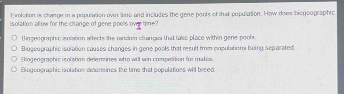 evolution is change in a population over time and includes the gene pools of that population. how does biogeographic isolation allow for the change of gene pools over time?\no biogeographic isolation affects the random changes that take place within gene pools.\no biogeographic isolation causes changes in gene pools that result from populations being separated.\no biogeographic isolation determines who will win competition for mates.\no biogeographic isolation determines the time that populations will breed.