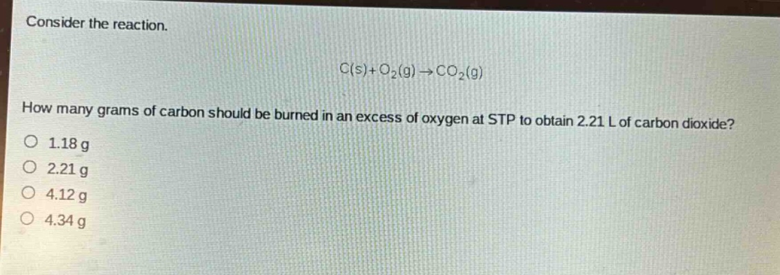 consider the reaction.\nc(s)+o₂(g)→co₂(g)\nhow many grams of carbon should be burned in an excess of oxygen at stp to obtain 2.21 l of carbon dioxide?\n1.18 g\n2.21 g\n4.12 g\n4.34 g