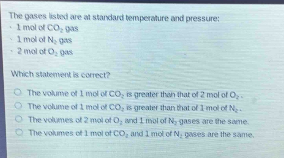 the gases listed are at standard temperature and pressure:\n· 1 mol of co₂ gas\n· 1 mol of n₂ gas\n· 2 mol of o₂ gas\n\nwhich statement is correct?\no the volume of 1 mol of co₂ is greater than that of 2 mol of o₂.\no the volume of 1 mol of co₂ is greater than that of 1 mol of n₂.\no the volumes of 2 mol of o₂ and 1 mol of n₂ gases are the same.\no the volumes of 1 mol of co₂ and 1 mol of n₂ gases are the same.