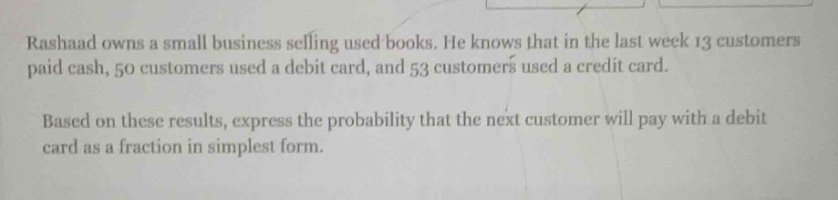 rashaad owns a small business selling used books. he knows that in the last week 13 customers paid cash, 50 customers used a debit card, and 53 customers used a credit card. based on these results, express the probability that the next customer will pay with a debit card as a fraction in simplest form.