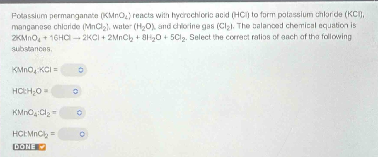 potassium permanganate (kmno₄) reacts with hydrochloric acid (hcl) to form potassium chloride (kcl), manganese chloride (mncl₂), water (h₂o), and chlorine gas (cl₂). the balanced chemical equation is 2kmno₄ + 16hcl → 2kcl + 2mncl₂ + 8h₂o + 5cl₂. select the correct ratios of each of the following substances.\nkmno₄:kcl =\nhcl:h₂o =\nkmno₄:cl₂ =\nhcl:mncl₂ =\ndone