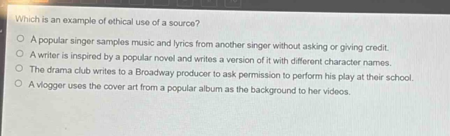 which is an example of ethical use of a source?\no a popular singer samples music and lyrics from another singer without asking or giving credit.\no a writer is inspired by a popular novel and writes a version of it with different character names.\no the drama club writes to a broadway producer to ask permission to perform his play at their school.\no a vlogger uses the cover art from a popular album as the background to her videos.