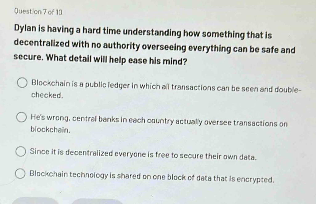 question 7 of 10\ndylan is having a hard time understanding how something that is decentralized with no authority overseeing everything can be safe and secure. what detail will help ease his mind?\nblockchain is a public ledger in which all transactions can be seen and double - checked.\nhes wrong, central banks in each country actually oversee transactions on blockchain.\nsince it is decentralized everyone is free to secure their own data.\nblockchain technology is shared on one block of data that is encrypted.