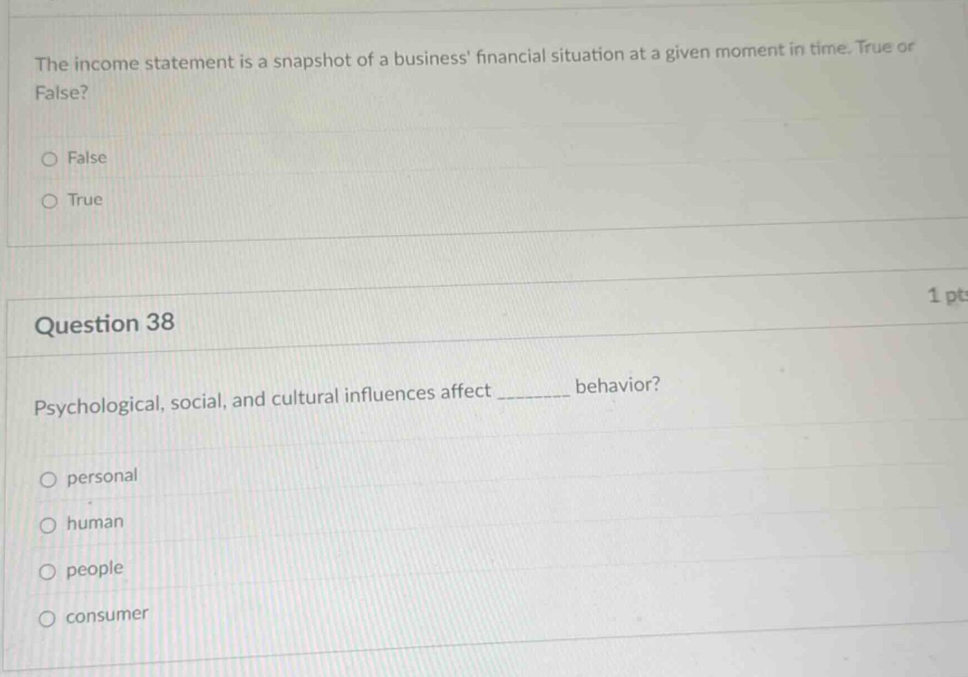 the income statement is a snapshot of a business financial situation at a given moment in time. true or false?\nfalse\ntrue\n1 pt\nquestion 38\npsychological, social, and cultural influences affect ________ behavior?\npersonal\nhuman\npeople\nconsumer
