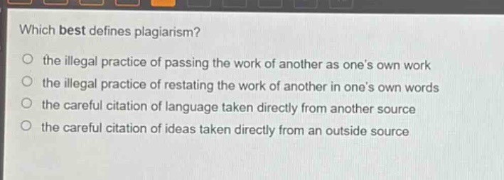 which best defines plagiarism?\n the illegal practice of passing the work of another as one’s own work\n the illegal practice of restating the work of another in one’s own words\n the careful citation of language taken directly from another source\n the careful citation of ideas taken directly from an outside source