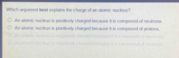 which argument best explains the charge of an atomic nucleus?\no an atomic nucleus is positively charged because it is composed of neutrons.\no an atomic nucleus is positively charged because it is composed of protons.\no an atomic nucleus is negatively charged because it is composed of electrons.\no an atomic nucleus is negatively charged because it is composed of neutrons.