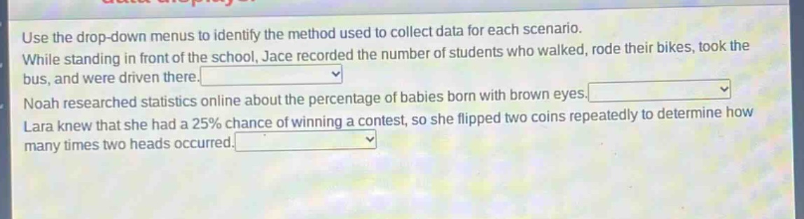 use the drop - down menus to identify the method used to collect data for each scenario. while standing in front of the school, jace recorded the number of students who walked, rode their bikes, took the bus, and were driven there. noah researched statistics online about the percentage of babies born with brown eyes. lara knew that she had a 25% chance of winning a contest, so she flipped two coins repeatedly to determine how many times two heads occurred.