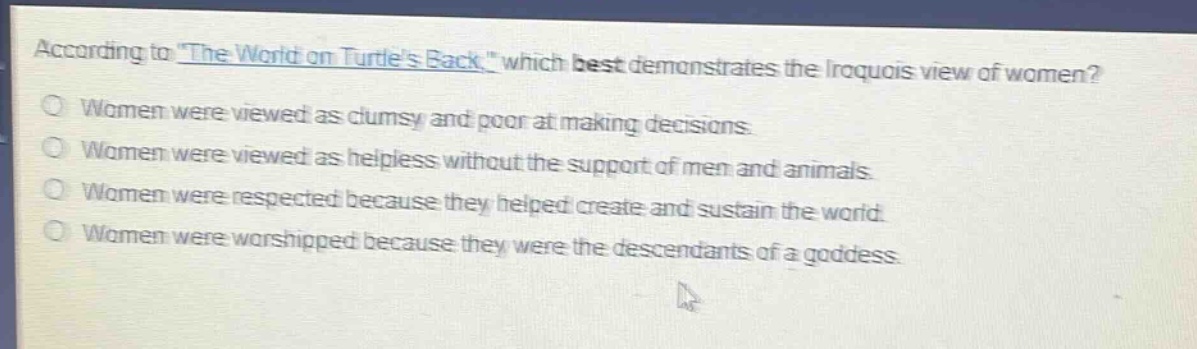 according to \the world on turtles back,\ which best demonstrates the iroquois view of women?\nwomen were viewed as clumsy and poor at making decisions.\nwomen were viewed as helpless without the support of men and animals.\nwomen were respected because they helped create and sustain the world.\nwomen were worshipped because they were the descendants of a goddess.