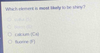 which element is most likely to be shiny?\n sulfur (s)\n boron (b)\n calcium (ca)\n fluorine (f)