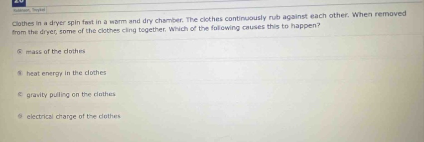 clothes in a dryer spin fast in a warm and dry chamber. the clothes continuously rub against each other. when removed from the dryer, some of the clothes cling together. which of the following causes this to happen?\na mass of the clothes\nb heat energy in the clothes\nc gravity pulling on the clothes\nd electrical charge of the clothes