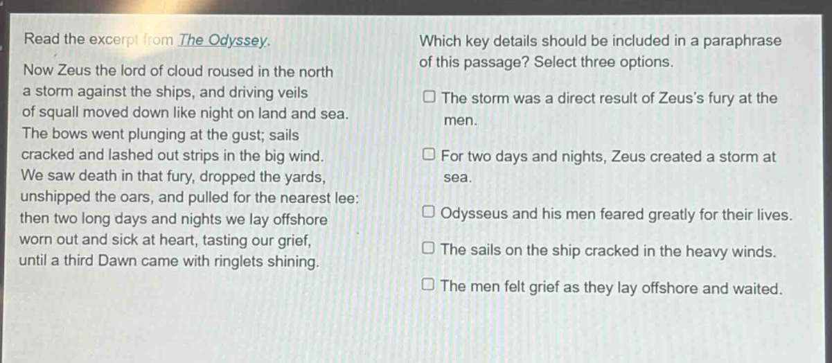 read the excerpt from the odyssey. now zeus the lord of cloud roused in the north a storm against the ships, and driving veils of squall moved down like night on land and sea. the bows went plunging at the gust; sails cracked and lashed out strips in the big wind. we saw death in that fury, dropped the yards, unshipped the oars, and pulled for the nearest lee: then two long days and nights we lay offshore worn out and sick at heart, tasting our grief, until a third dawn came with ringlets shining. which key details should be included in a paraphrase of this passage? select three options. the storm was a direct result of zeus’s fury at the men. for two days and nights, zeus created a storm at sea. odysseus and his men feared greatly for their lives. the sails on the ship cracked in the heavy winds. the men felt grief as they lay offshore and waited.