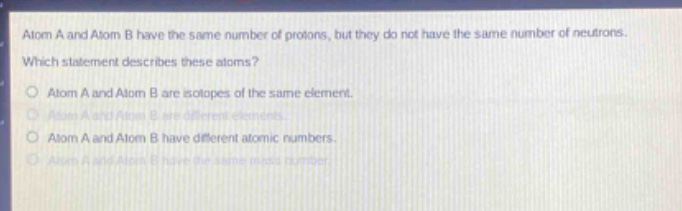 atom a and atom b have the same number of protons, but they do not have the same number of neutrons. which statement describes these atoms?\no atom a and atom b are isotopes of the same element.\no atom a and atom b are different elements.\no atom a and atom b have different atomic numbers.\no atom a and atom b have the same mass number.