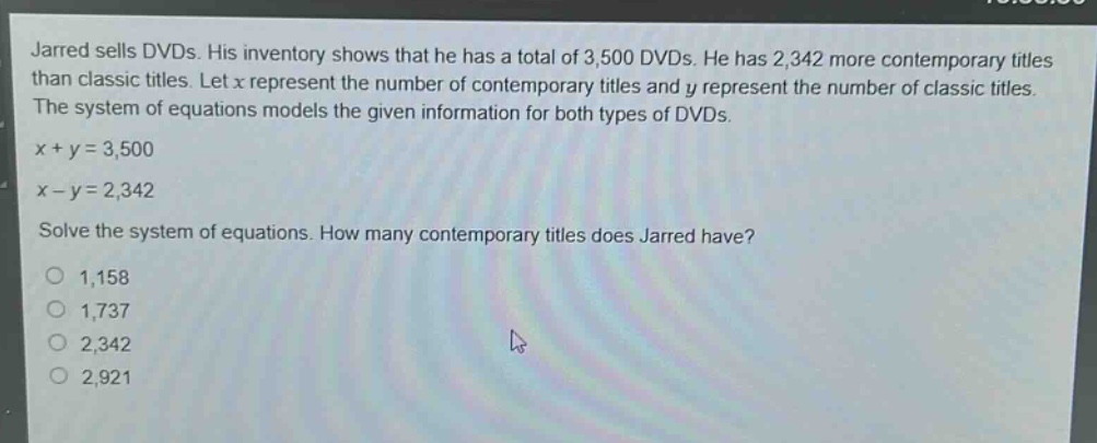 jarred sells dvds. his inventory shows that he has a total of 3,500 dvds. he has 2,342 more contemporary titles than classic titles. let x represent the number of contemporary titles and y represent the number of classic titles. the system of equations models the given information for both types of dvds.\nx + y = 3,500\nx - y = 2,342\nsolve the system of equations. how many contemporary titles does jarred have?\n1,158\n1,737\n2,342\n2,921