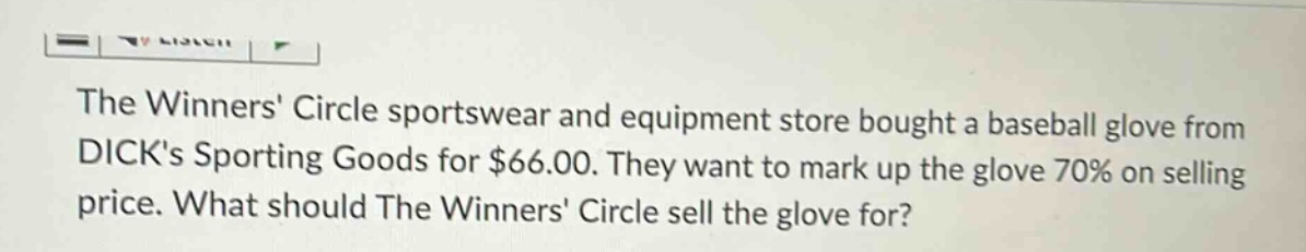 the winners circle sportswear and equipment store bought a baseball glove from dicks sporting goods for $66.00. they want to mark up the glove 70% on selling price. what should the winners circle sell the glove for?